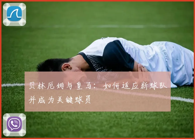 贝林厄姆与皇马:如何适应新球队并成为关键球员