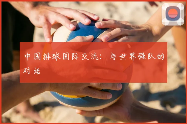 中国排球国际交流:与世界强队的对话