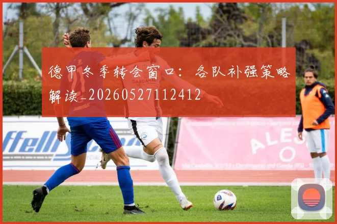 德甲冬季转会窗口：各队补强策略解读_20260527112412