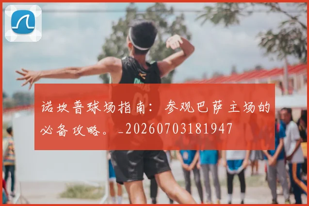 诺坎普球场指南：参观巴萨主场的必备攻略。_20260703181947