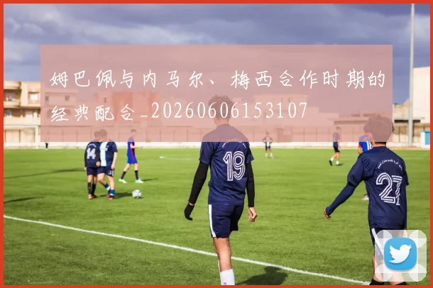 姆巴佩与内马尔、梅西合作时期的经典配合_20260606153107