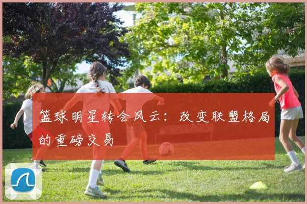 篮球明星转会风云：改变联盟格局的重磅交易