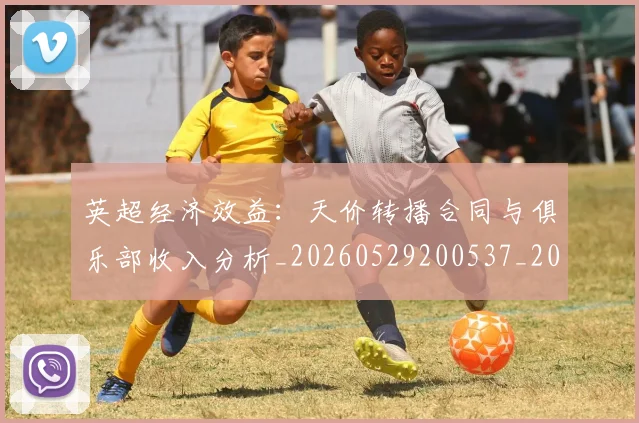 英超经济效益：天价转播合同与俱乐部收入分析_20260529200537_20260702174413