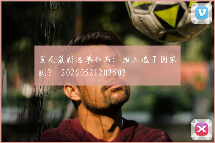 国足最新名单公布:谁入选了国家队?_20260521202502